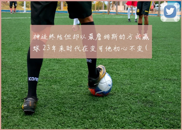 神迹终结但却以最詹姆斯的方式赢球 23年来时代在变可他初心不变(1)