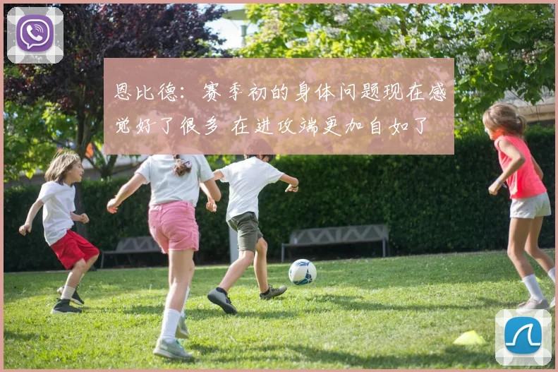 恩比德：赛季初的身体问题现在感觉好了很多 在进攻端更加自如了