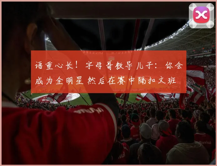 语重心长！字母哥教导儿子：你会成为全明星 然后在赛中隔扣文班
