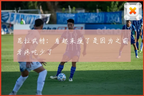 昆拉武特：看起来瘦了是因为之前牙疼吃少了