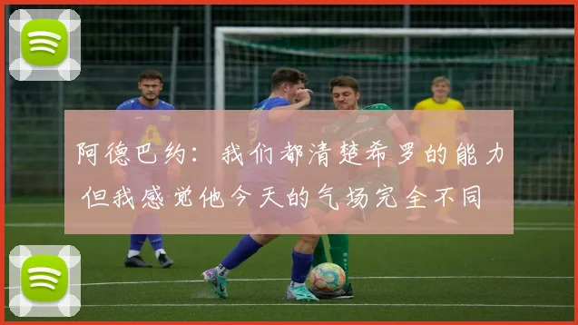 阿德巴约：我们都清楚希罗的能力 但我感觉他今天的气场完全不同