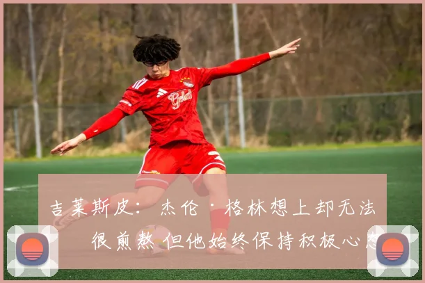 吉莱斯皮：杰伦·格林想上却无法打很煎熬 但他始终保持积极心态