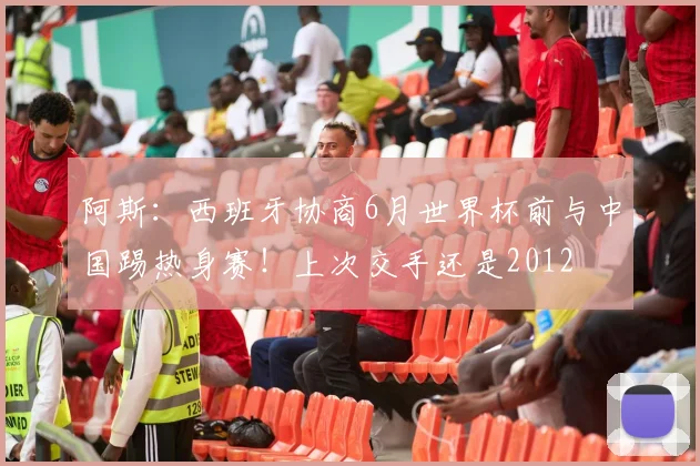 阿斯：西班牙协商6月世界杯前与中国踢热身赛！上次交手还是2012