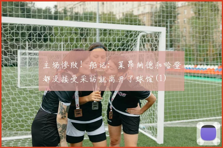 主场惨败！船记：莱昂纳德和哈登都没接受采访就离开了球馆(1)