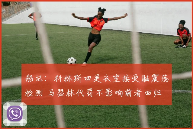船记：科林斯回更衣室接受脑震荡检测 马瑟林代罚不影响前者回归